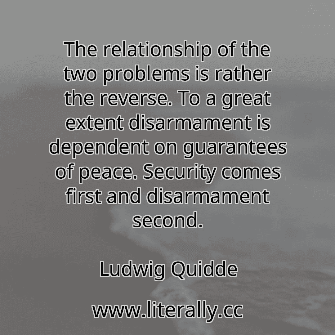 The relationship of the two problems is rather the reverse. To a great extent disarmament is dependent on guarantees of peace. Security comes first and disarmament second.
Ludwig Quidde

