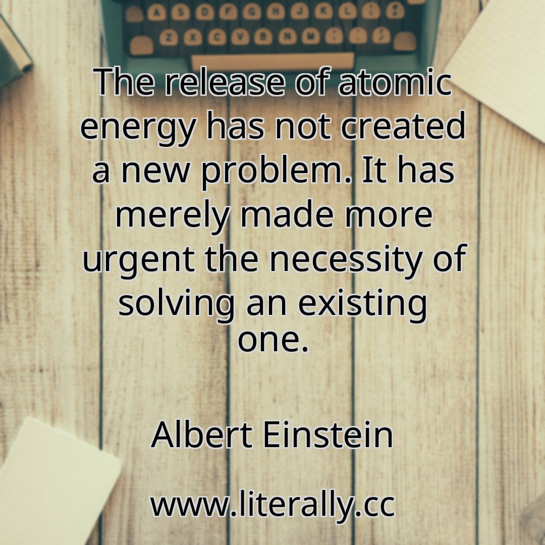 The release of atomic energy has not created a new problem. It has merely made more urgent the necessity of solving an existing one.
Albert Einstein
