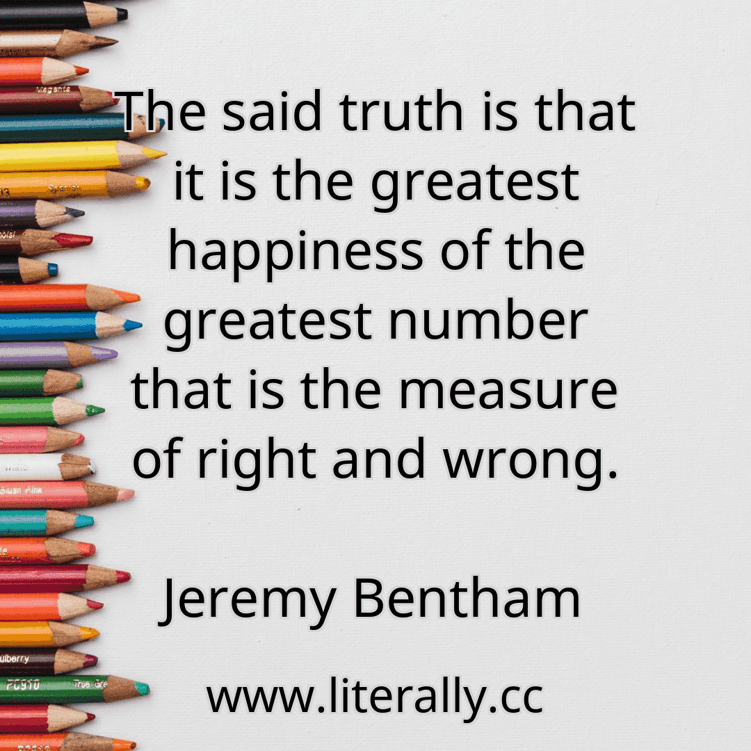 The said truth is that it is the greatest happiness of the greatest number that is the measure of right and wrong.
Jeremy Bentham
