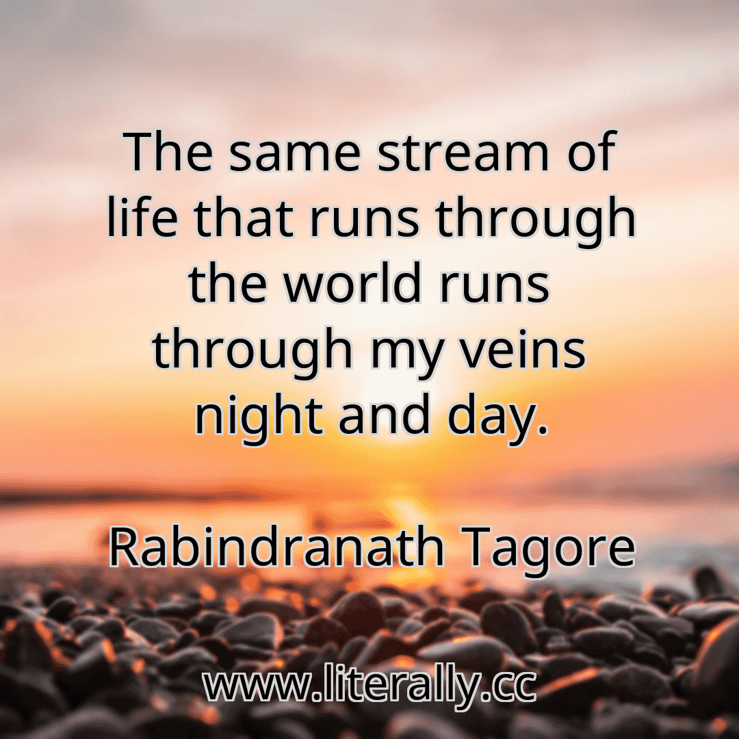 The same stream of life that runs through the world runs through my veins night and day.
Rabindranath Tagore
