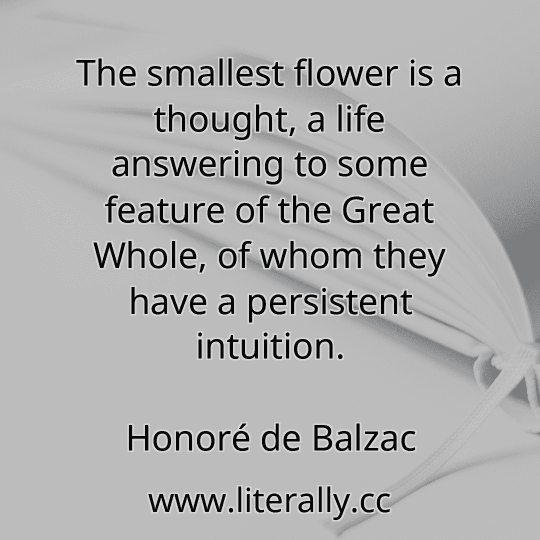 The smallest flower is a thought, a life answering to some feature of the Great Whole, of whom they have a persistent intuition.
Honoré de Balzac
