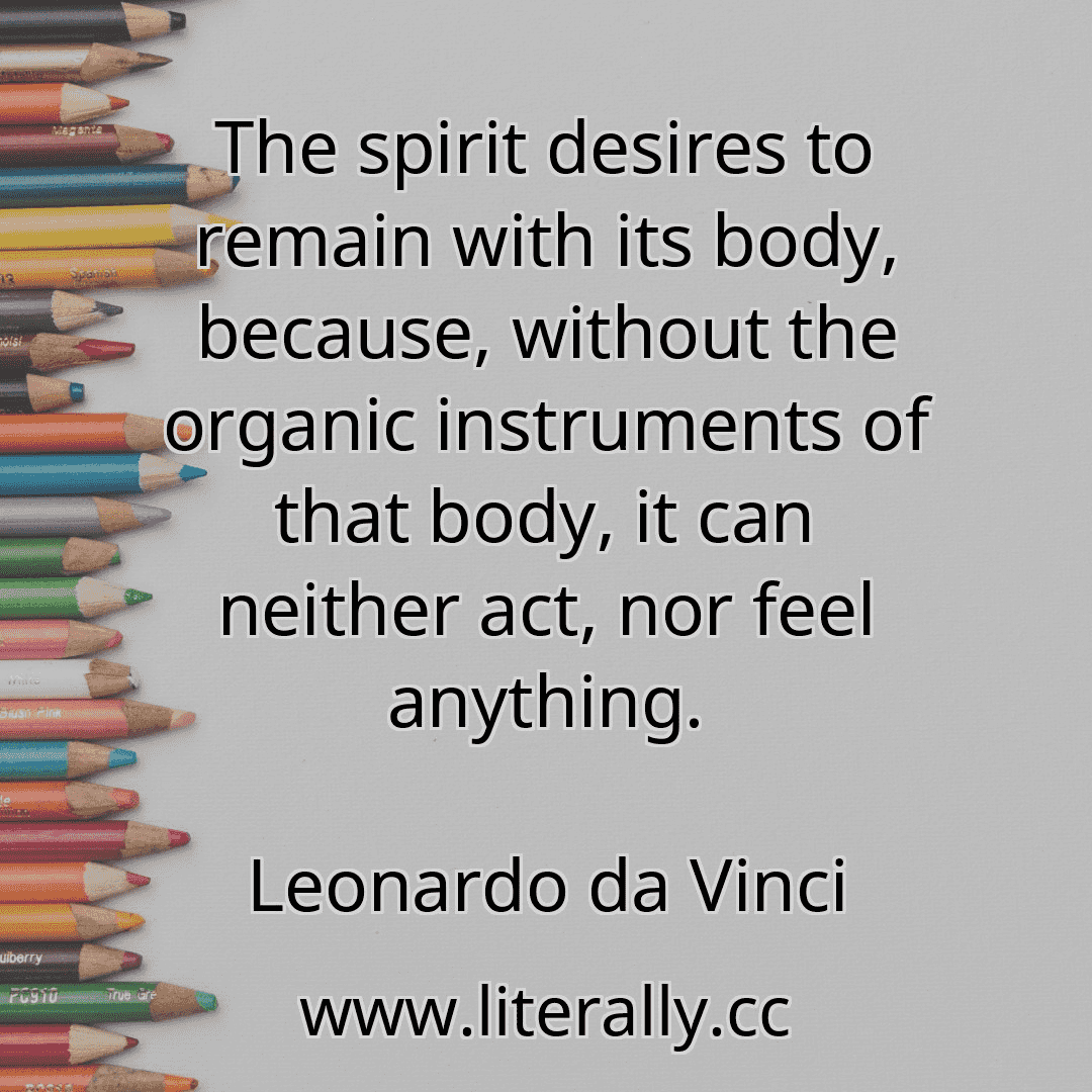 The spirit desires to remain with its body, because, without the organic instruments of that body, it can neither act, nor feel anything.
Leonardo da Vinci
