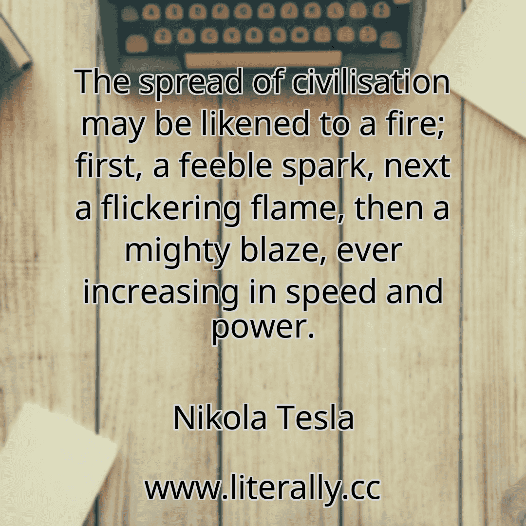 The spread of civilisation may be likened to a fire; first, a feeble spark, next a flickering flame, then a mighty blaze, ever increasing in speed and power.
Nikola Tesla
