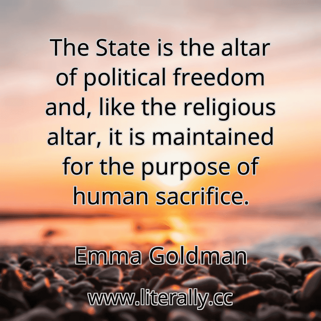 The State is the altar of political freedom and, like the religious altar, it is maintained for the purpose of human sacrifice.
Emma Goldman
