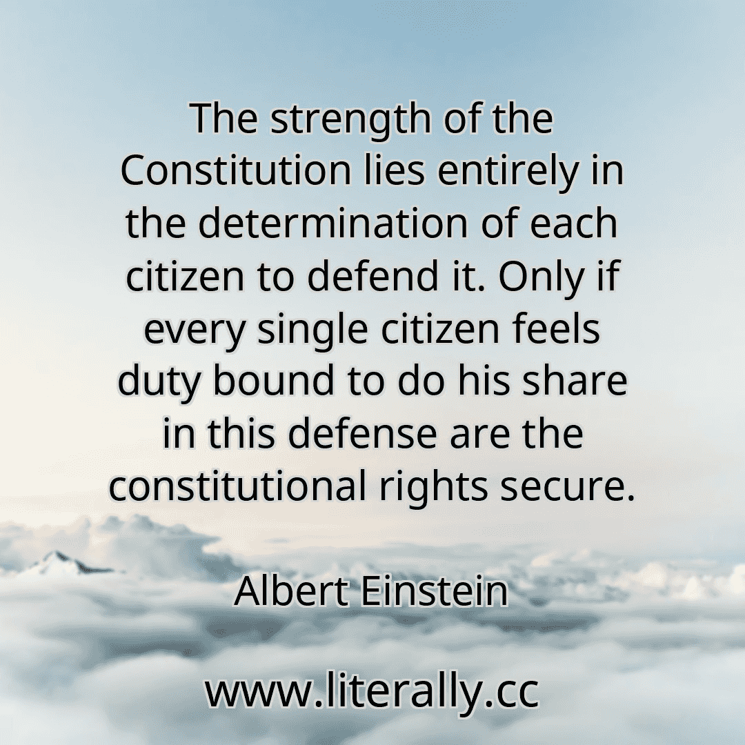 The strength of the Constitution lies entirely in the determination of each citizen to defend it. Only if every single citizen feels duty bound to do his share in this defense are the constitutional rights secure.
Albert Einstein
