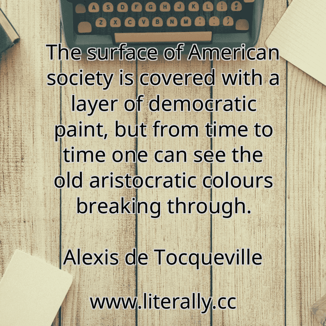 The surface of American society is covered with a layer of democratic paint, but from time to time one can see the old aristocratic colours breaking through.
Alexis de Tocqueville

