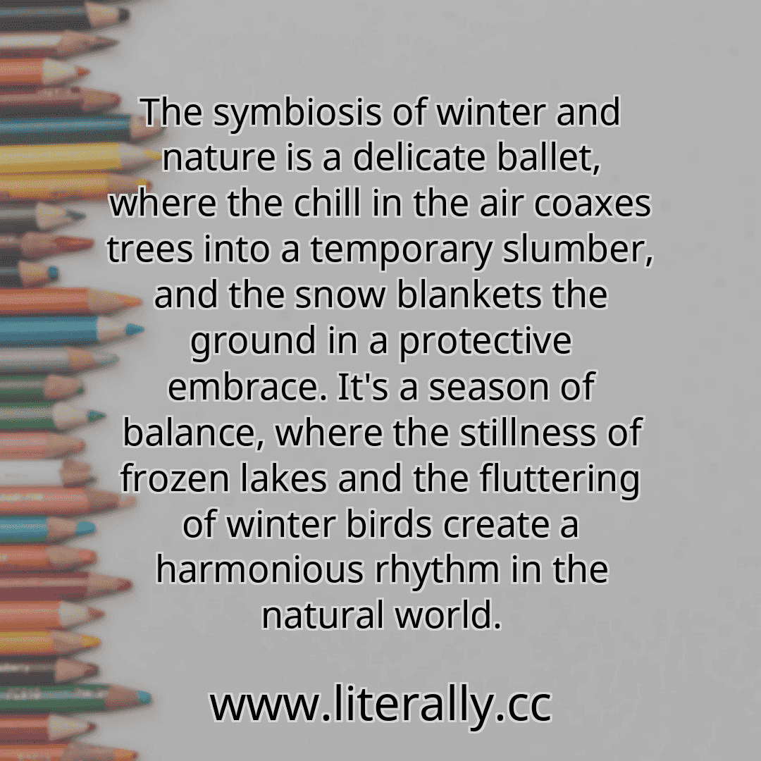 The symbiosis of winter and nature is a delicate ballet, where the chill in the air coaxes trees into a temporary slumber, and the snow blankets the ground in a protective embrace. It's a season of balance, where the stillness of frozen lakes and the fluttering of winter birds create a harmonious rhythm in the natural world.

