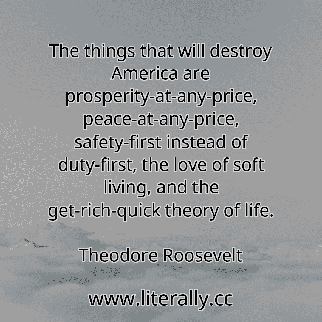 The things that will destroy America are prosperity-at-any-price, peace-at-any-price, safety-first instead of duty-first, the love of soft living, and the get-rich-quick theory of life.
Theodore Roosevelt
