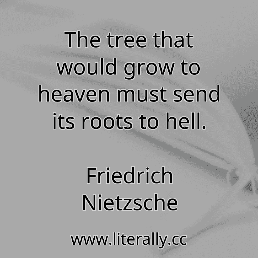 The tree that would grow to heaven must send its roots to hell.
Friedrich Nietzsche
