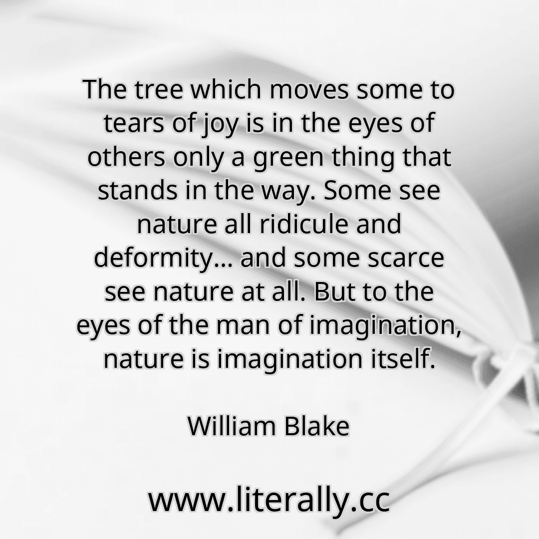 The tree which moves some to tears of joy is in the eyes of others only a green thing that stands in the way. Some see nature all ridicule and deformity… and some scarce see nature at all. But to the eyes of the man of imagination, nature is imagination itself.
William Blake
