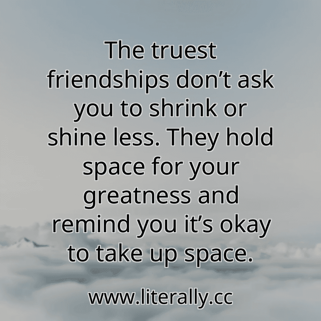 The truest friendships don’t ask you to shrink or shine less. They hold space for your greatness and remind you it’s okay to take up space.
