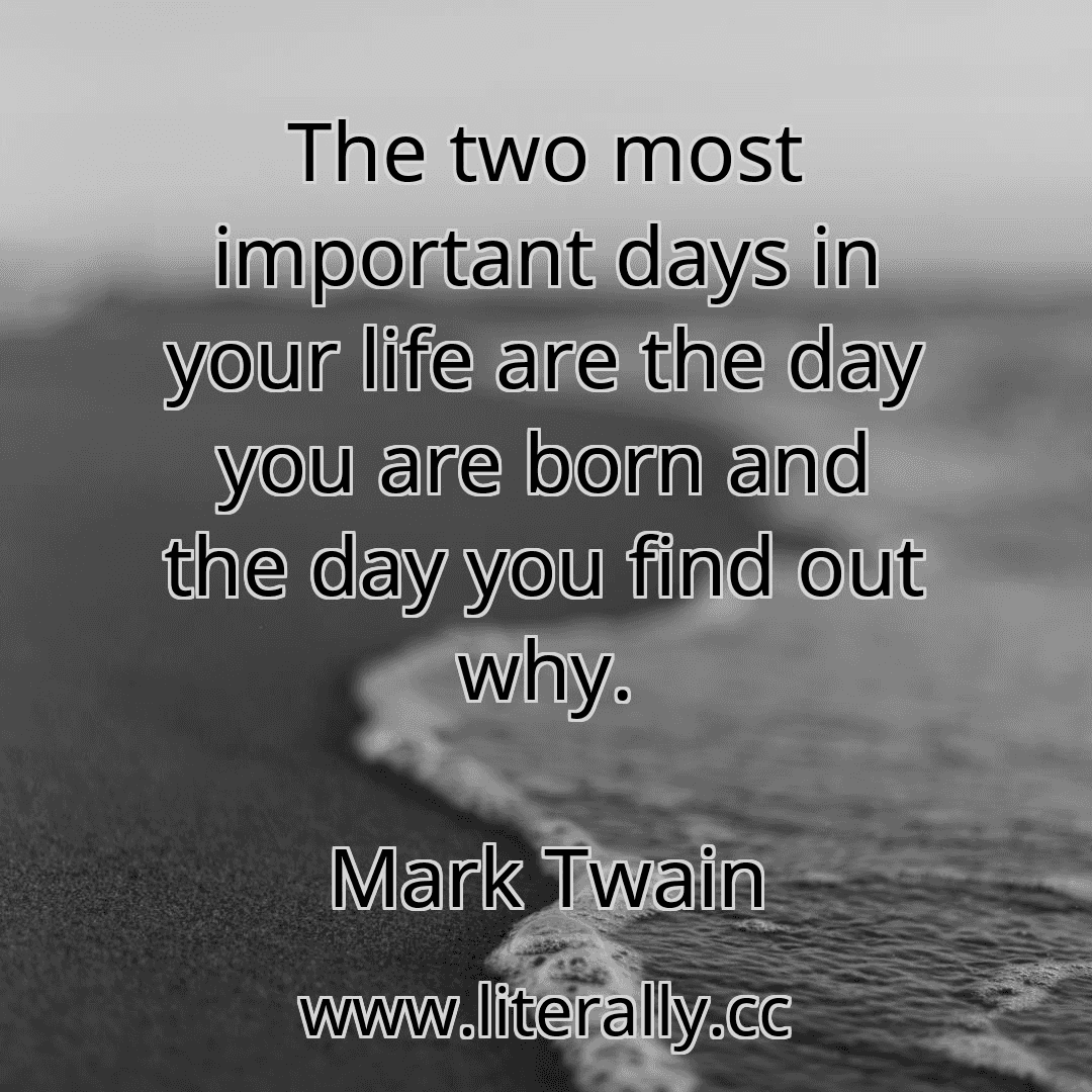 The two most important days in your life are the day you are born and the day you find out why.
Mark Twain
