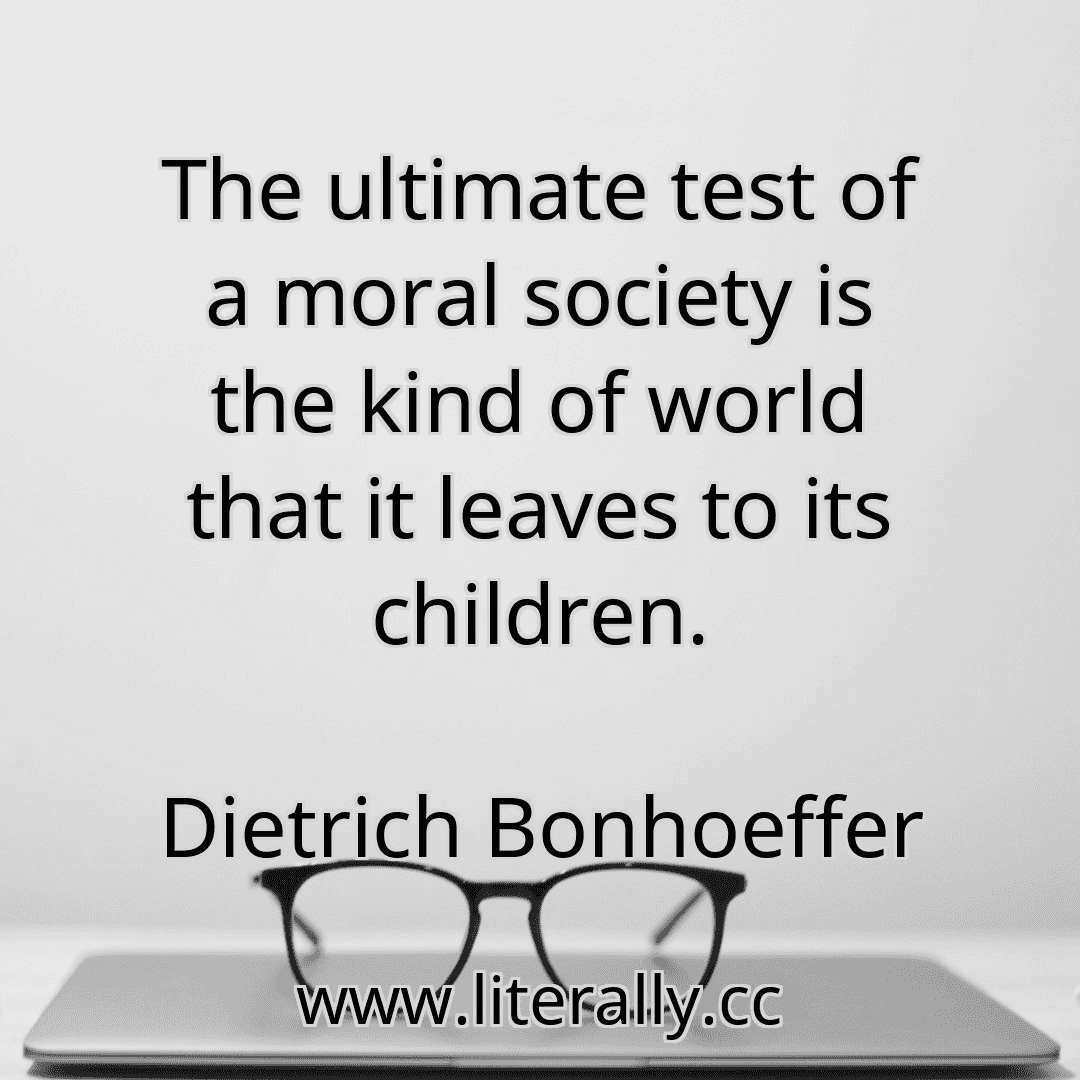 The ultimate test of a moral society is the kind of world that it leaves to its children.
Dietrich Bonhoeffer
