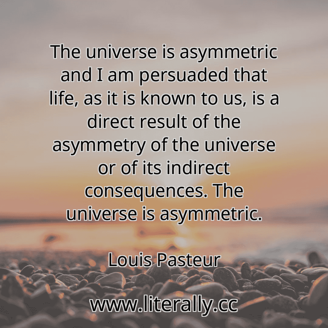 The universe is asymmetric and I am persuaded that life, as it is known to us, is a direct result of the asymmetry of the universe or of its indirect consequences. The universe is asymmetric.
Louis Pasteur
