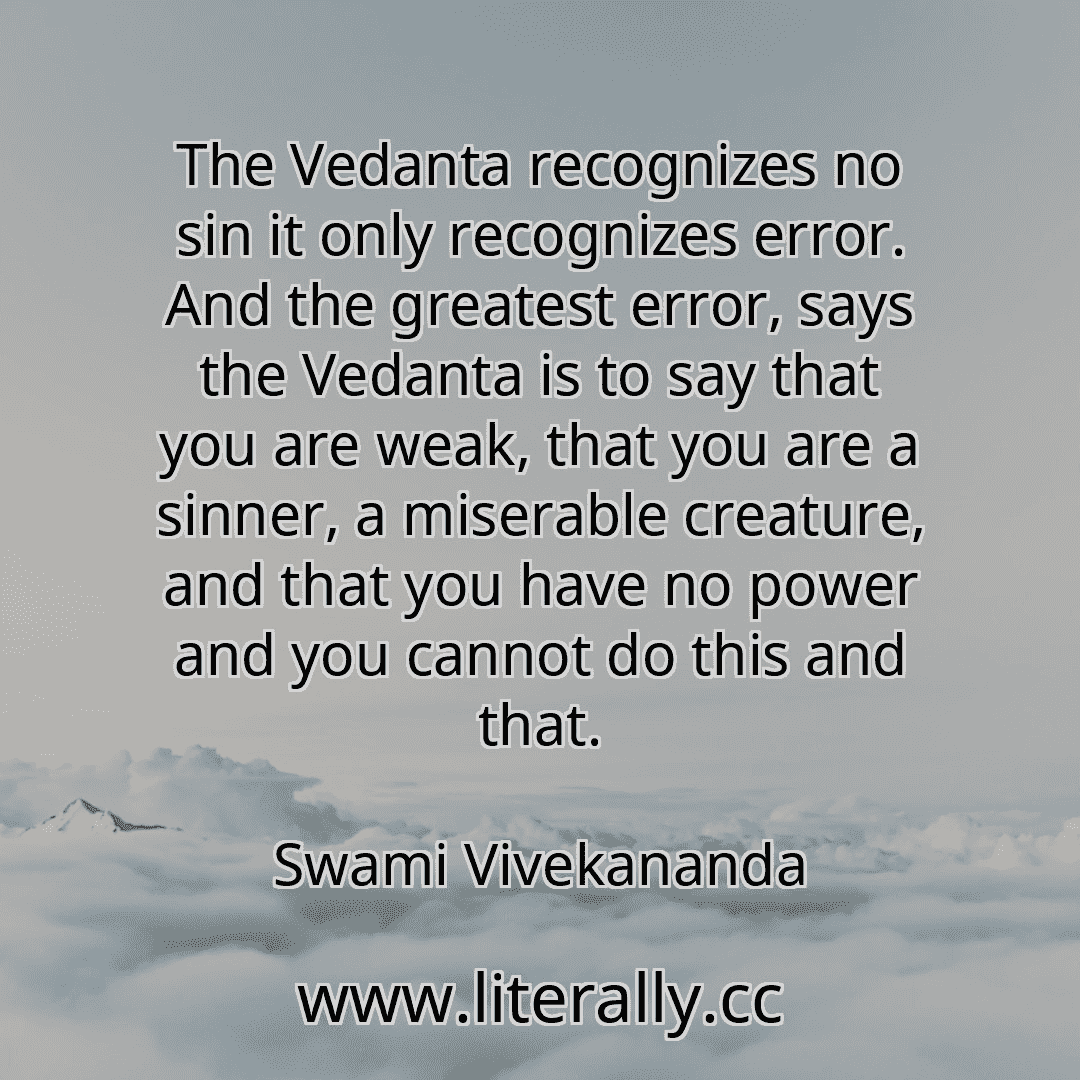The Vedanta recognizes no sin it only recognizes error. And the greatest error, says the Vedanta is to say that you are weak, that you are a sinner, a miserable creature, and that you have no power and you cannot do this and that.
Swami Vivekananda
