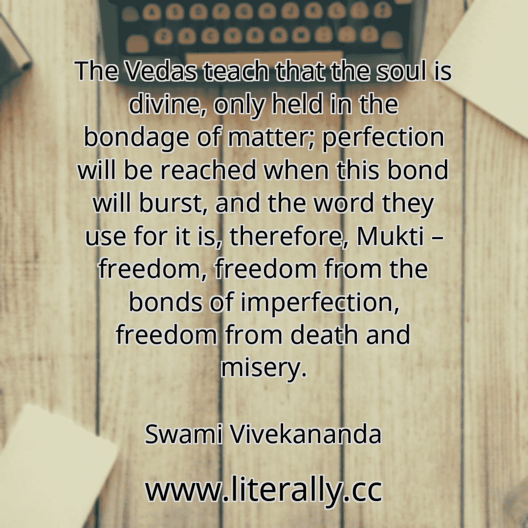 The Vedas teach that the soul is divine, only held in the bondage of matter; perfection will be reached when this bond will burst, and the word they use for it is, therefore, Mukti – freedom, freedom from the bonds of imperfection, freedom from death and misery.
Swami Vivekananda
