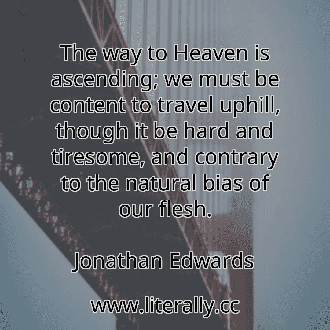 The way to Heaven is ascending; we must be content to travel uphill, though it be hard and tiresome, and contrary to the natural bias of our flesh.
Jonathan Edwards
