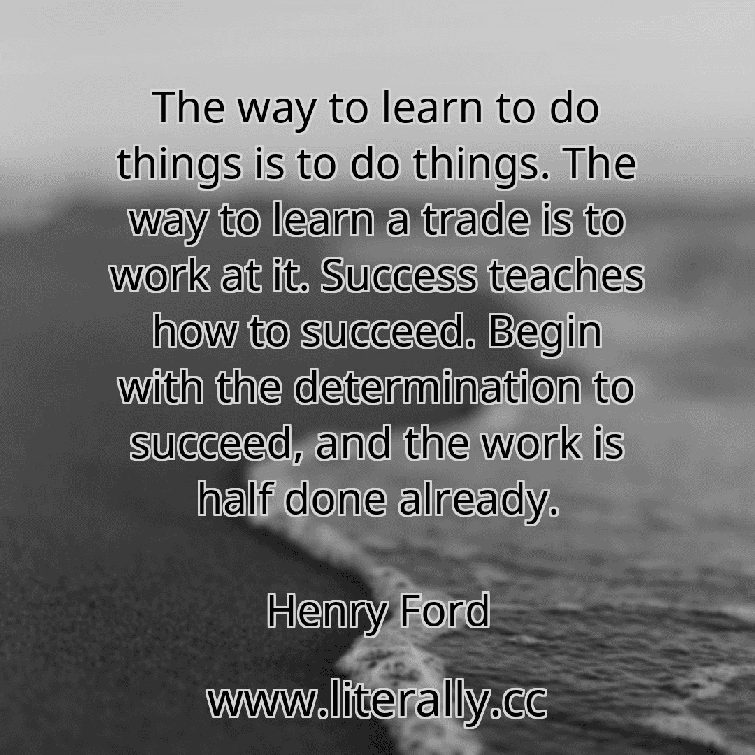 The way to learn to do things is to do things. The way to learn a trade is to work at it. Success teaches how to succeed. Begin with the determination to succeed, and the work is half done already.
Henry Ford
