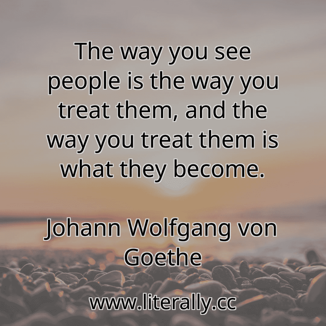 The way you see people is the way you treat them, and the way you treat them is what they become.
Johann Wolfgang von Goethe
