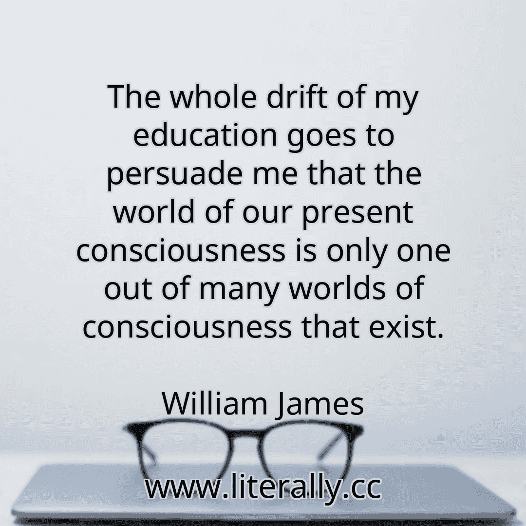 The whole drift of my education goes to persuade me that the world of our present consciousness is only one out of many worlds of consciousness that exist.
William James

