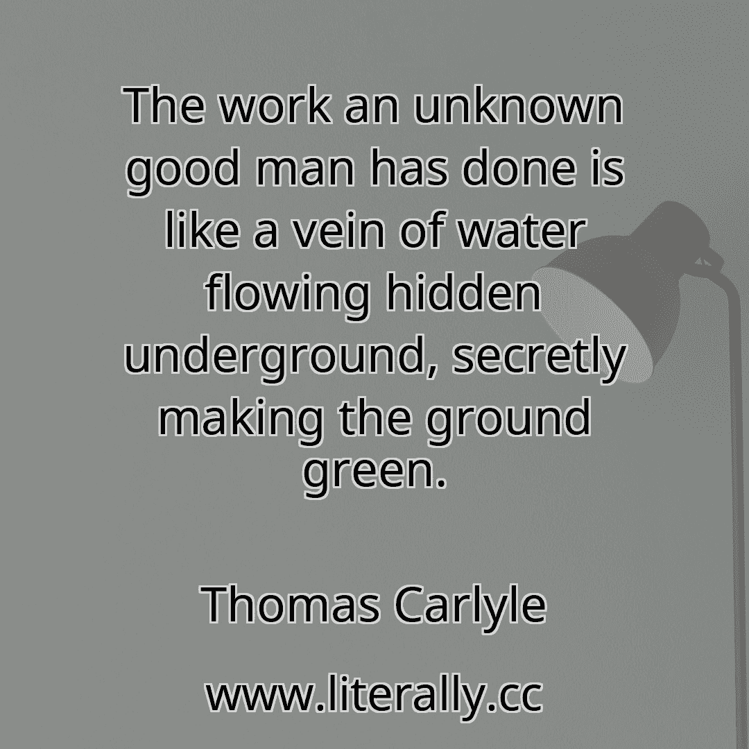 The work an unknown good man has done is like a vein of water flowing hidden underground, secretly making the ground green.
Thomas Carlyle
