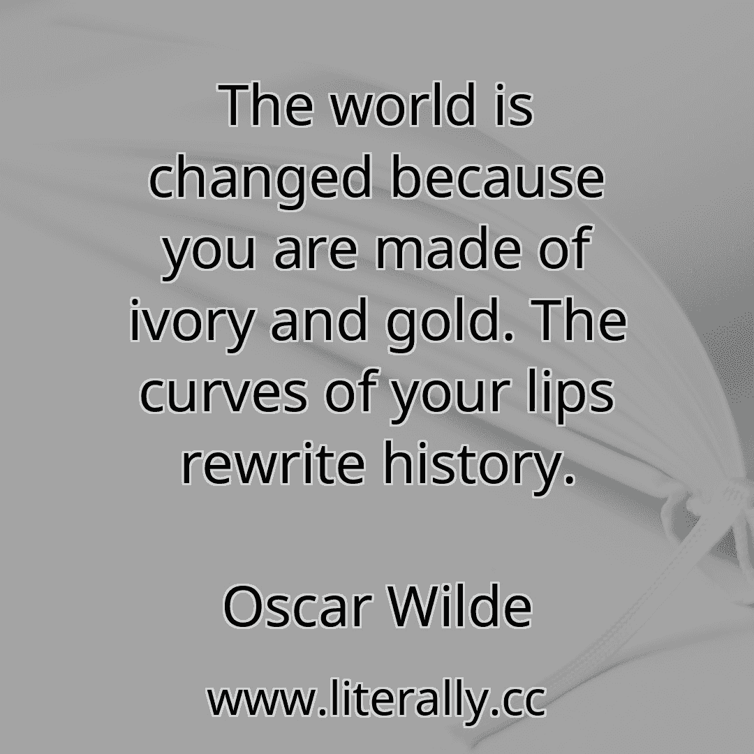 The world is changed because you are made of ivory and gold. The curves of your lips rewrite history.
Oscar Wilde
