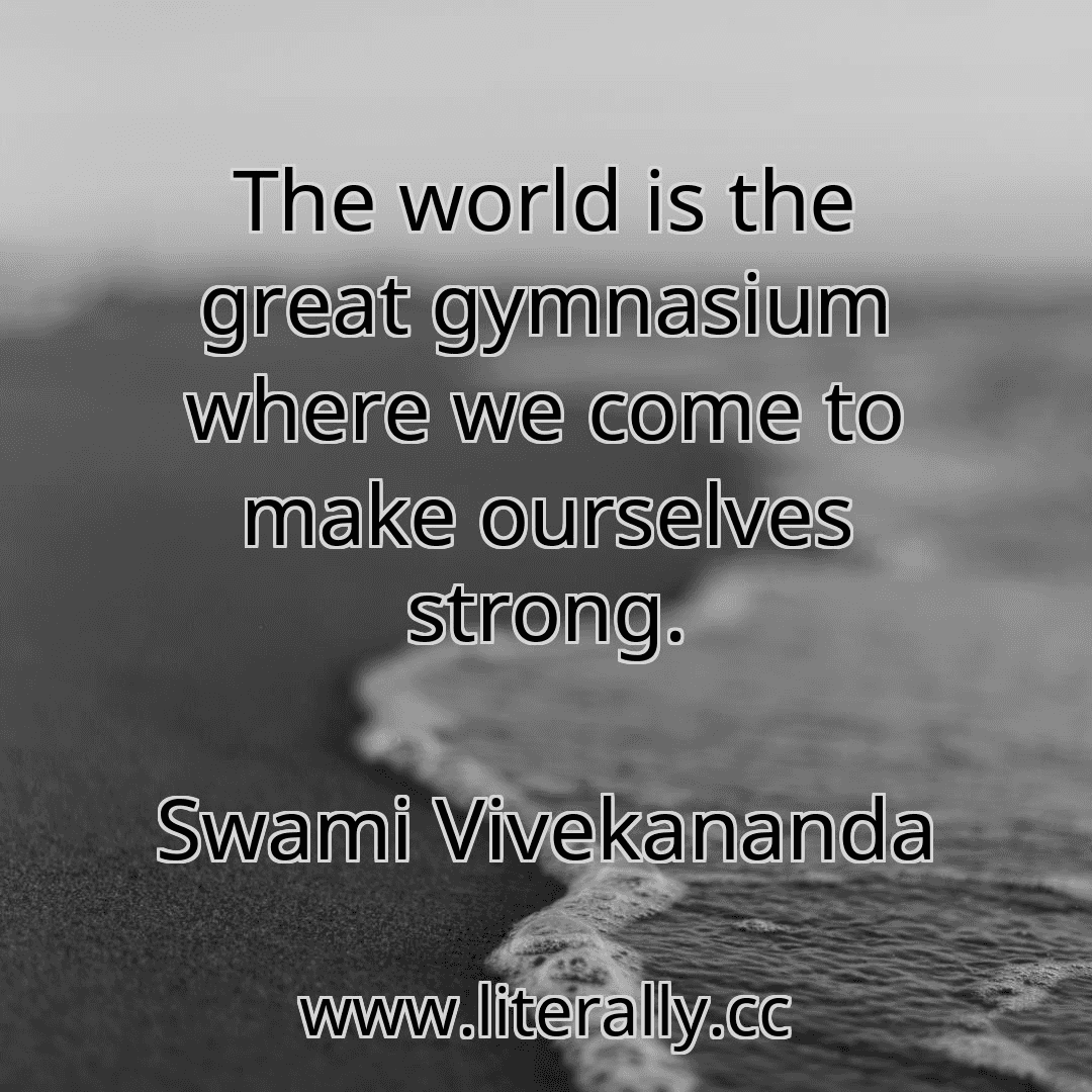 The world is the great gymnasium where we come to make ourselves strong.
Swami Vivekananda
