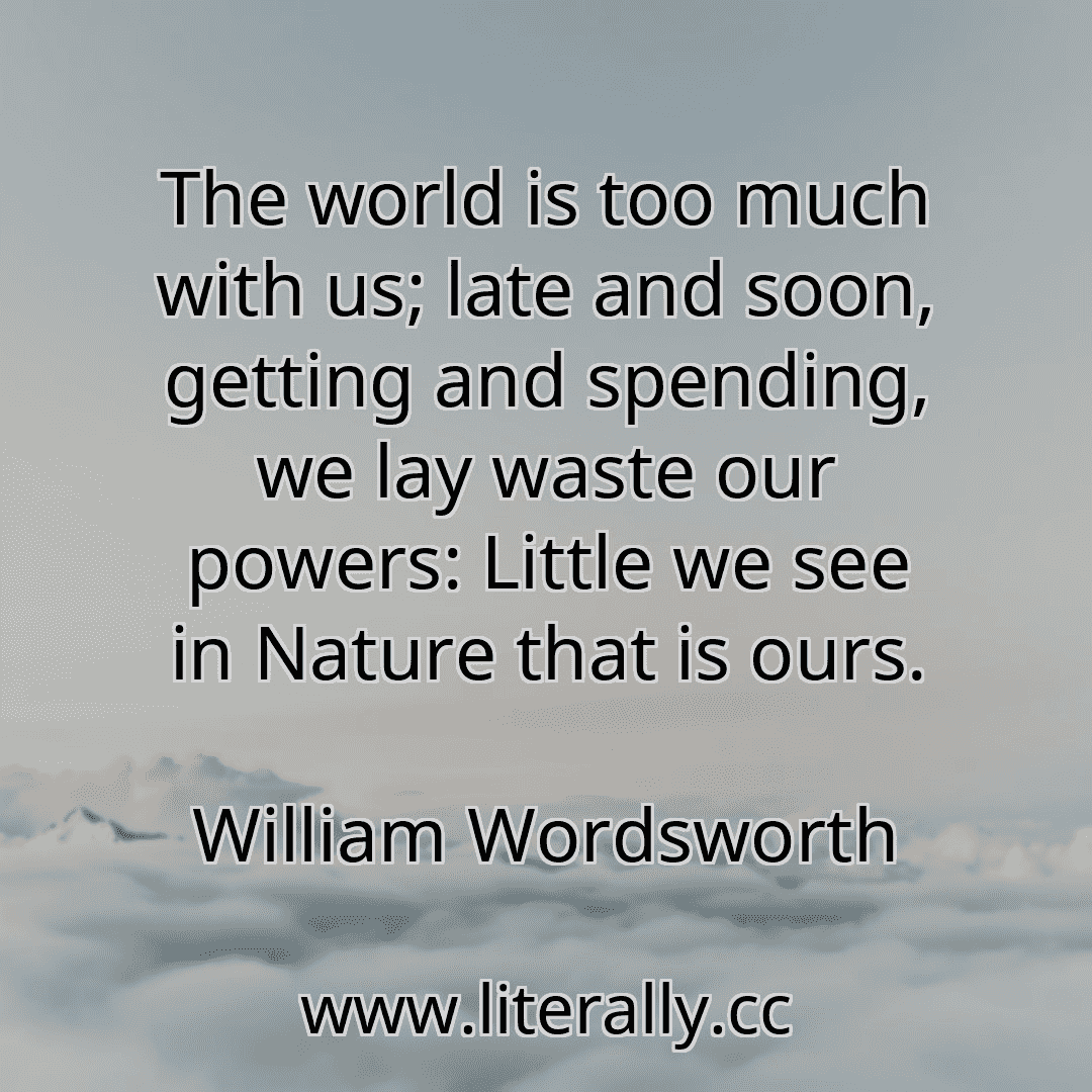 The world is too much with us; late and soon, getting and spending, we lay waste our powers: Little we see in Nature that is ours.
William Wordsworth
