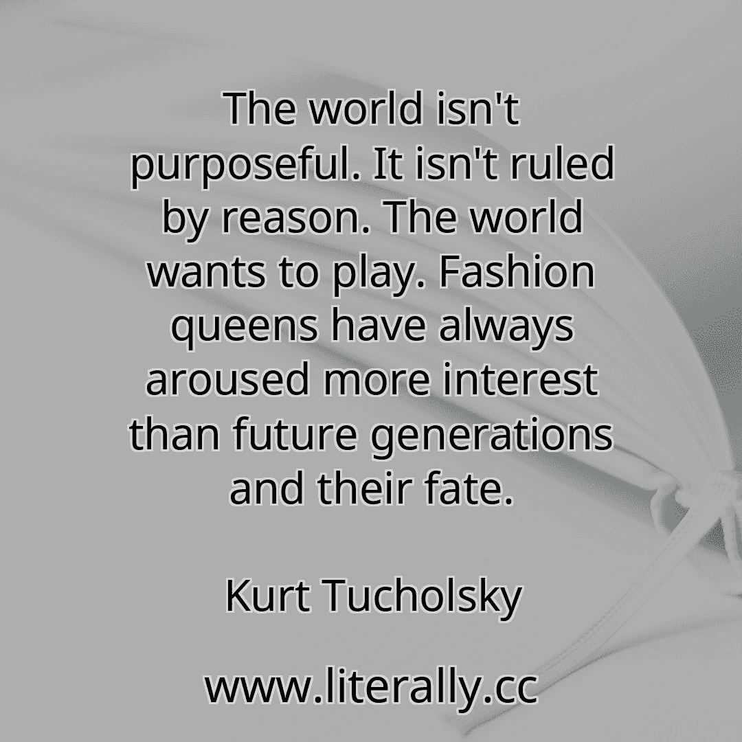 The world isn't purposeful. It isn't ruled by reason. The world wants to play. Fashion queens have always aroused more interest than future generations and their fate.
Kurt Tucholsky
