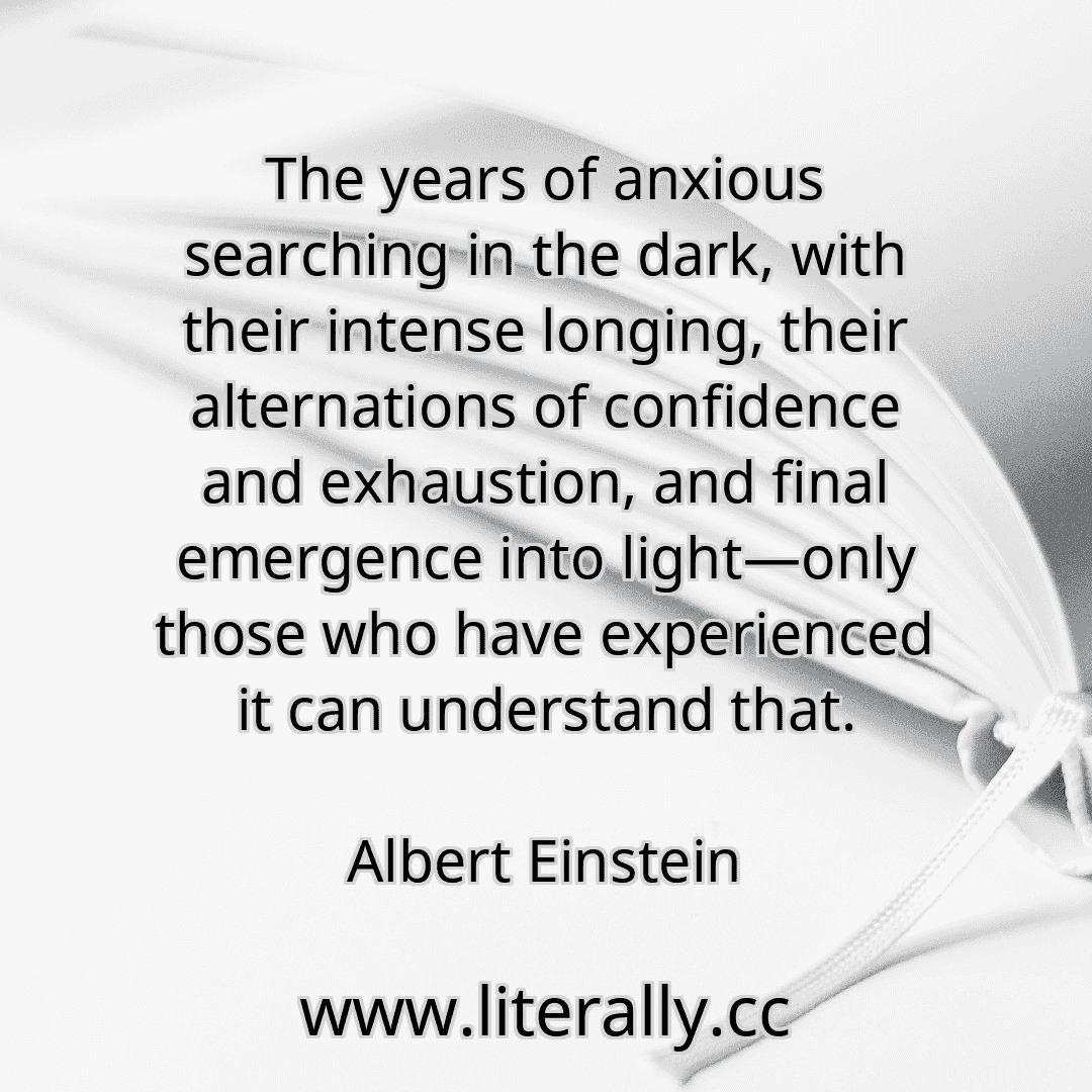 The years of anxious searching in the dark, with their intense longing, their alternations of confidence and exhaustion, and final emergence into light—only those who have experienced it can understand that.
Albert Einstein
