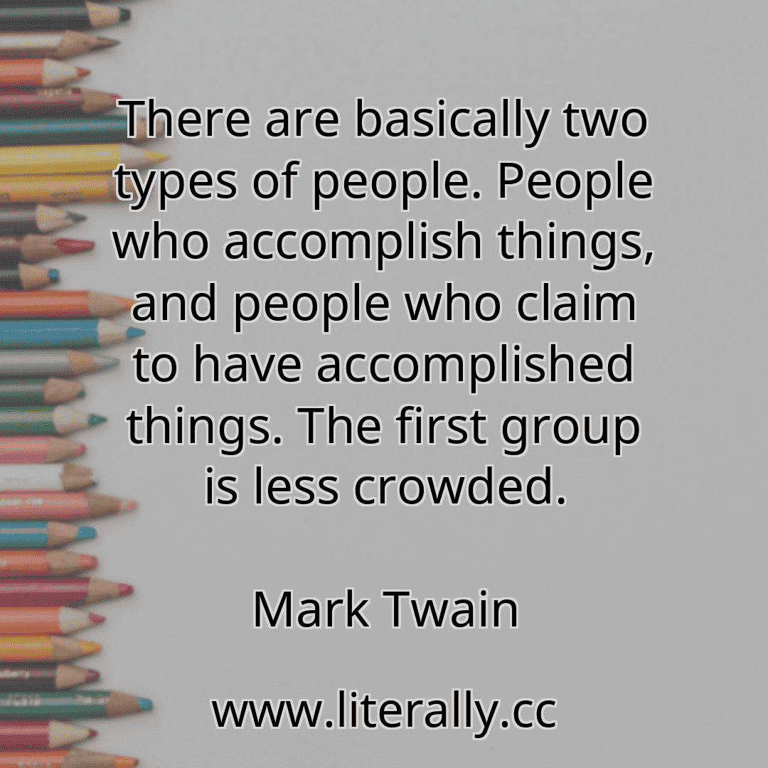 There are basically two types of people. People who accomplish things, and people who claim to have accomplished things. The first group is less crowded.
Mark Twain
