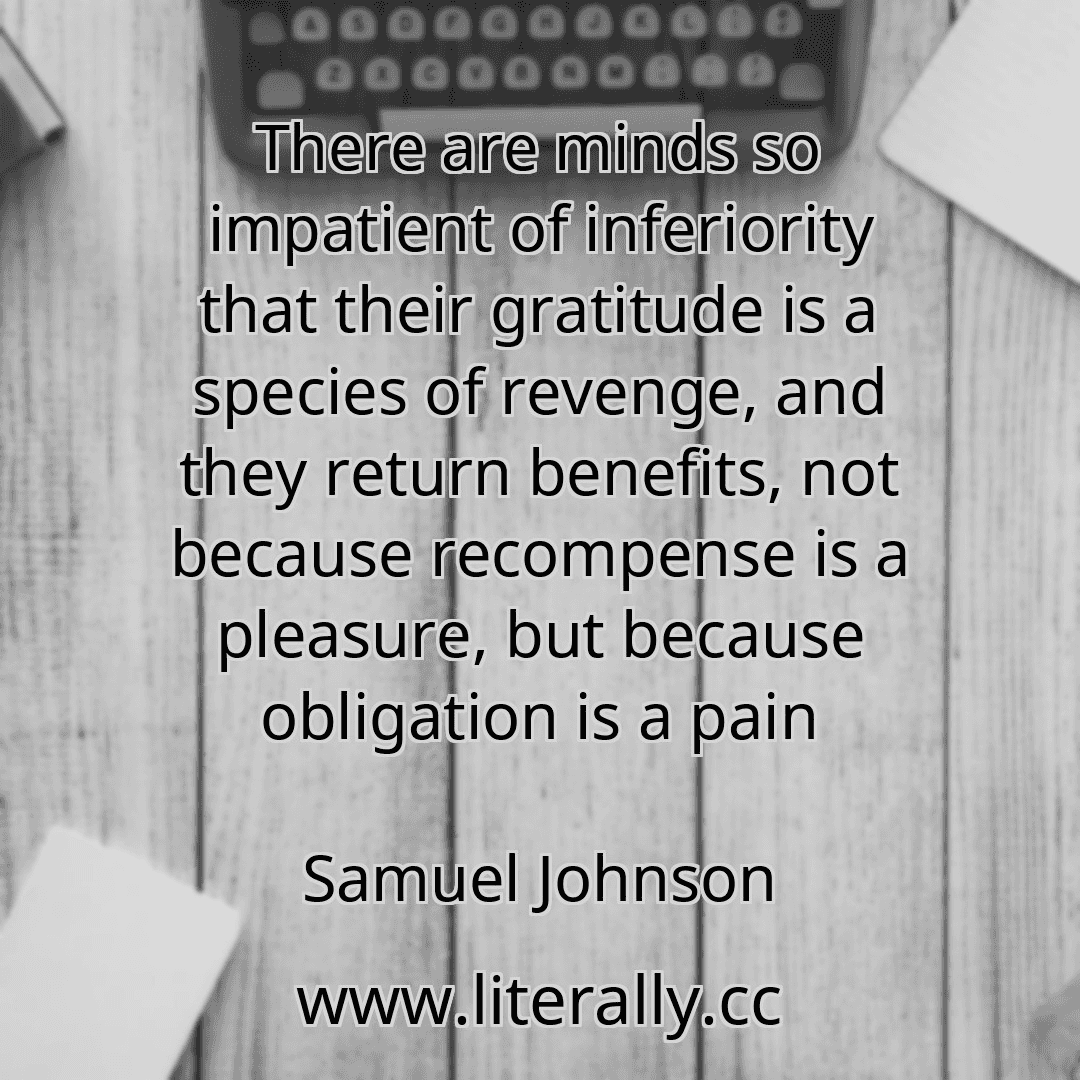 There are minds so impatient of inferiority that their gratitude is a species of revenge, and they return benefits, not because recompense is a pleasure, but because obligation is a pain
Samuel Johnson
