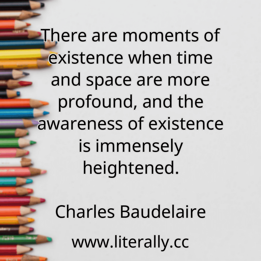 There are moments of existence when time and space are more profound, and the awareness of existence is immensely heightened.
Charles Baudelaire
