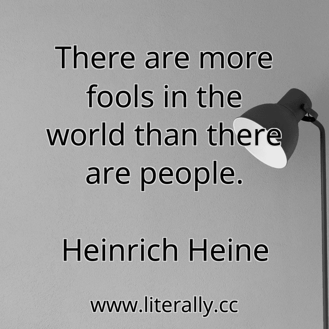 There are more fools in the world than there are people.
Heinrich Heine
