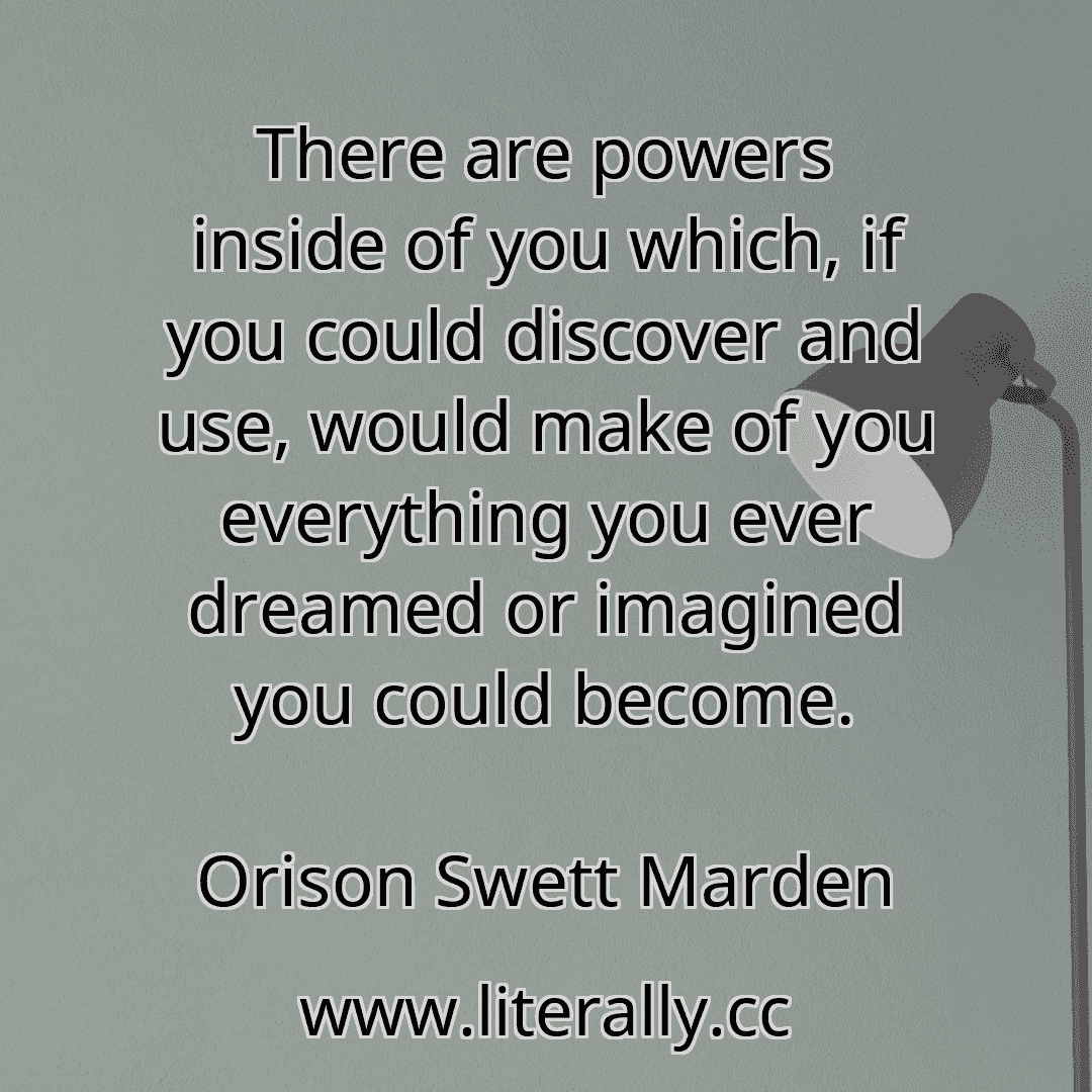There are powers inside of you which, if you could discover and use, would make of you everything you ever dreamed or imagined you could become.
Orison Swett Marden
