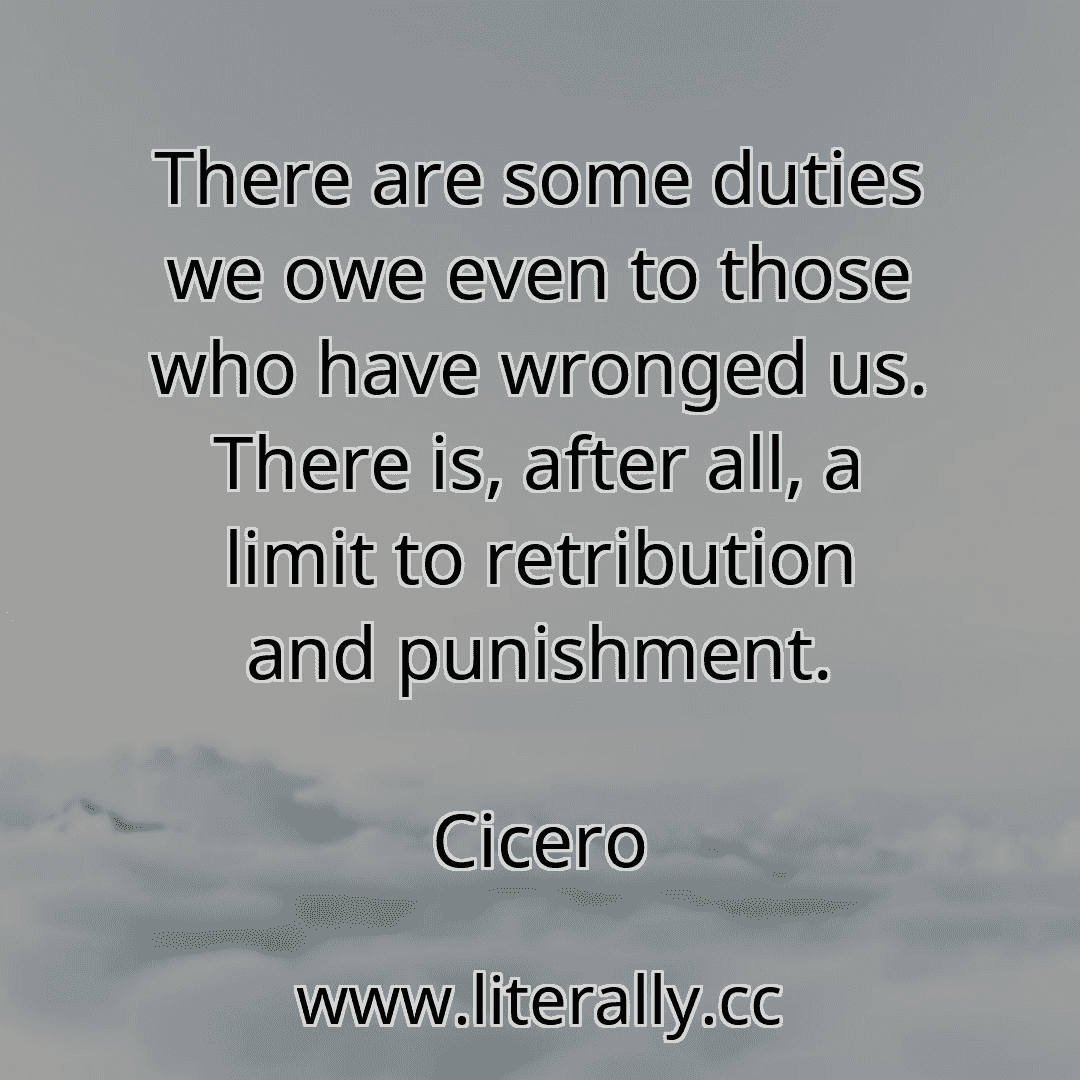 There are some duties we owe even to those who have wronged us. There is, after all, a limit to retribution and punishment.
Cicero
