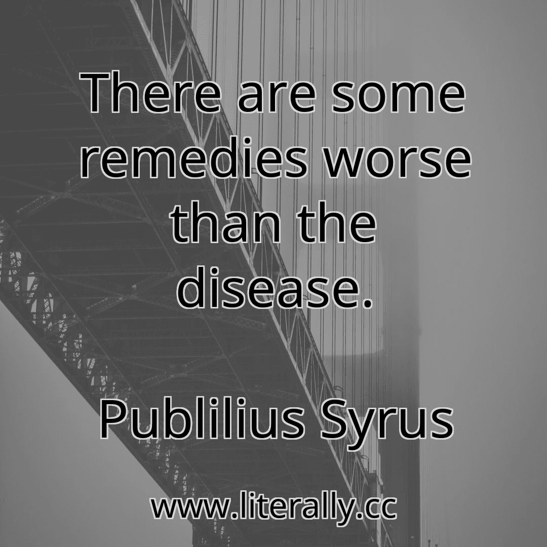 There are some remedies worse than the disease.
Publilius Syrus

