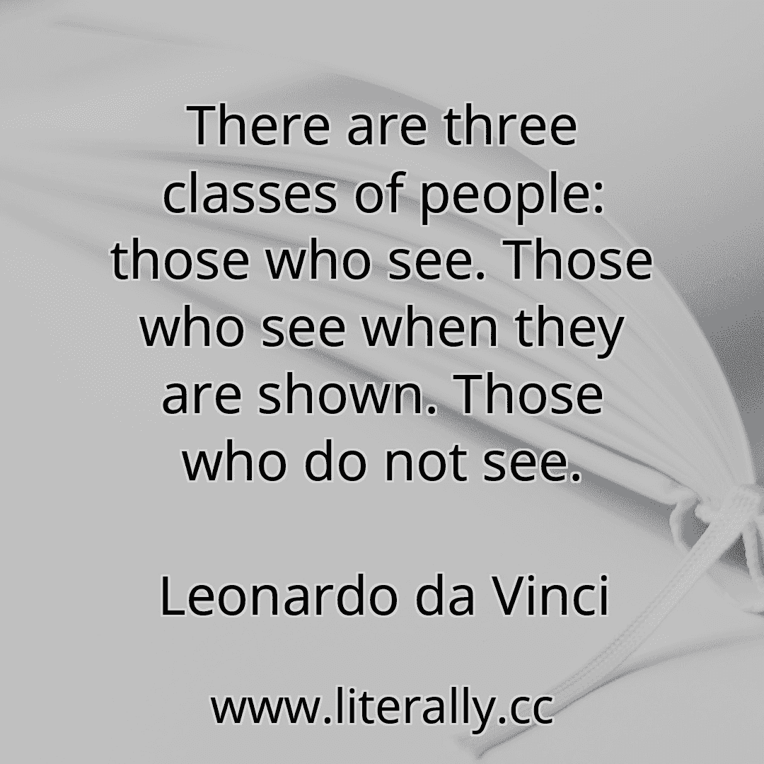 There are three classes of people: those who see. Those who see when they are shown. Those who do not see.
Leonardo da Vinci
