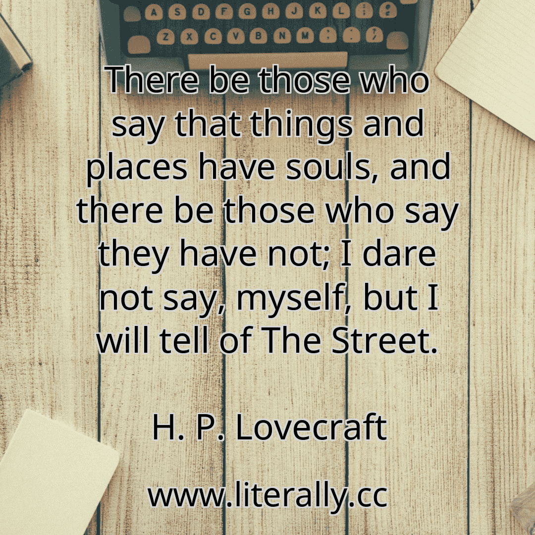 There be those who say that things and places have souls, and there be those who say they have not; I dare not say, myself, but I will tell of The Street.
H. P. Lovecraft
