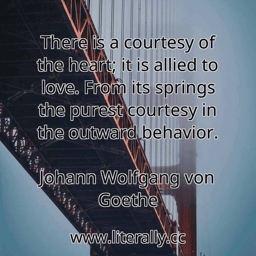 There is a courtesy of the heart; it is allied to love. From its springs the purest courtesy in the outward behavior.
Johann Wolfgang von Goethe
