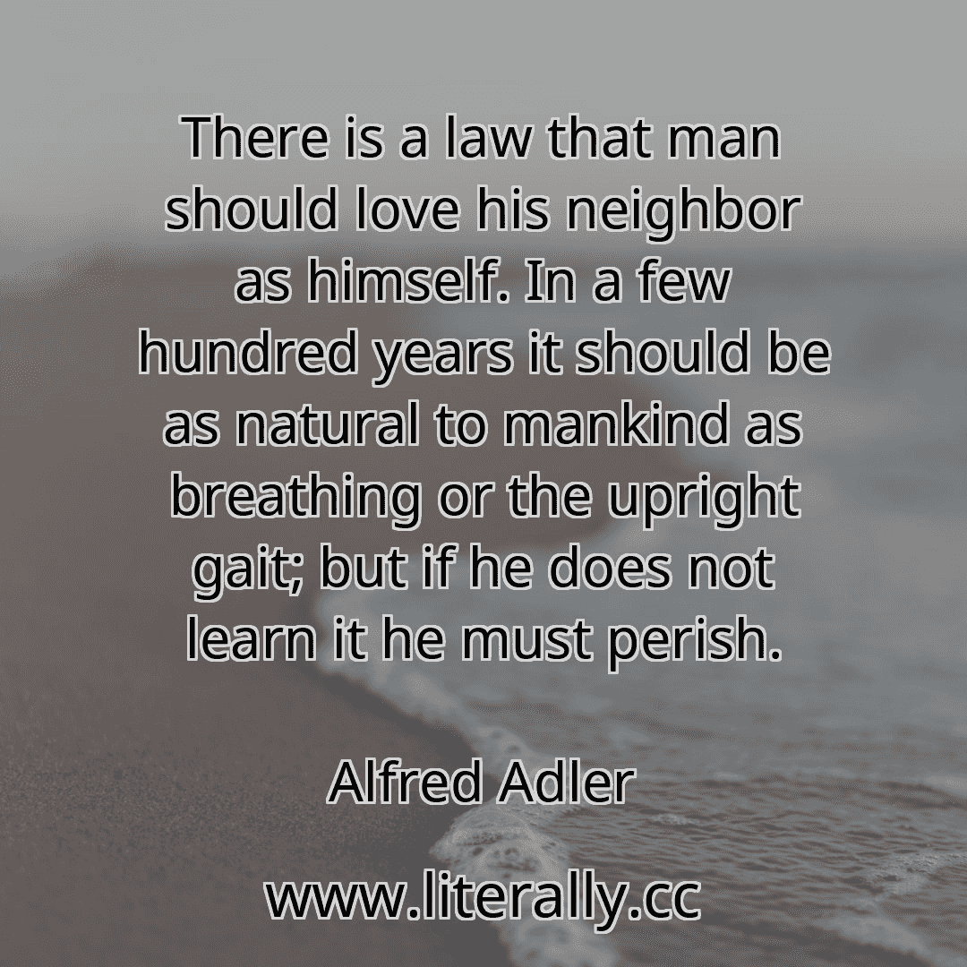 There is a law that man should love his neighbor as himself. In a few hundred years it should be as natural to mankind as breathing or the upright gait; but if he does not learn it he must perish.
Alfred Adler
