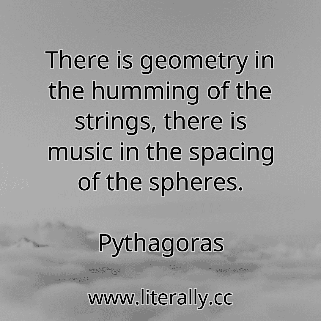 There is geometry in the humming of the strings, there is music in the spacing of the spheres.
Pythagoras
