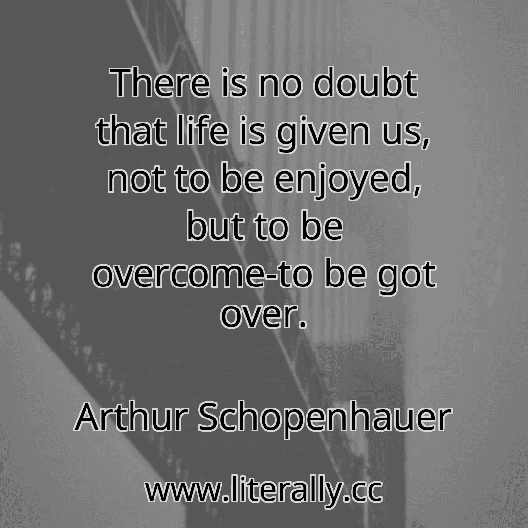 There is no doubt that life is given us, not to be enjoyed, but to be overcome-to be got over.
Arthur Schopenhauer
