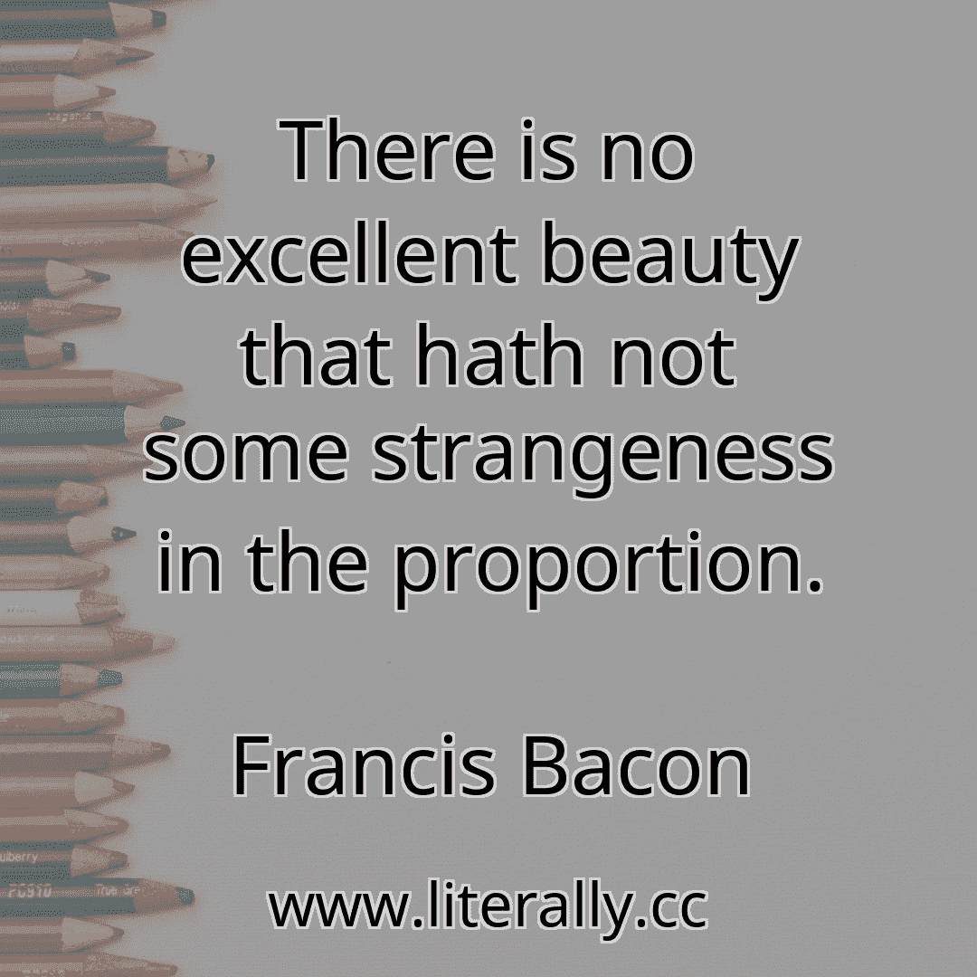 There is no excellent beauty that hath not some strangeness in the proportion.
Francis Bacon

