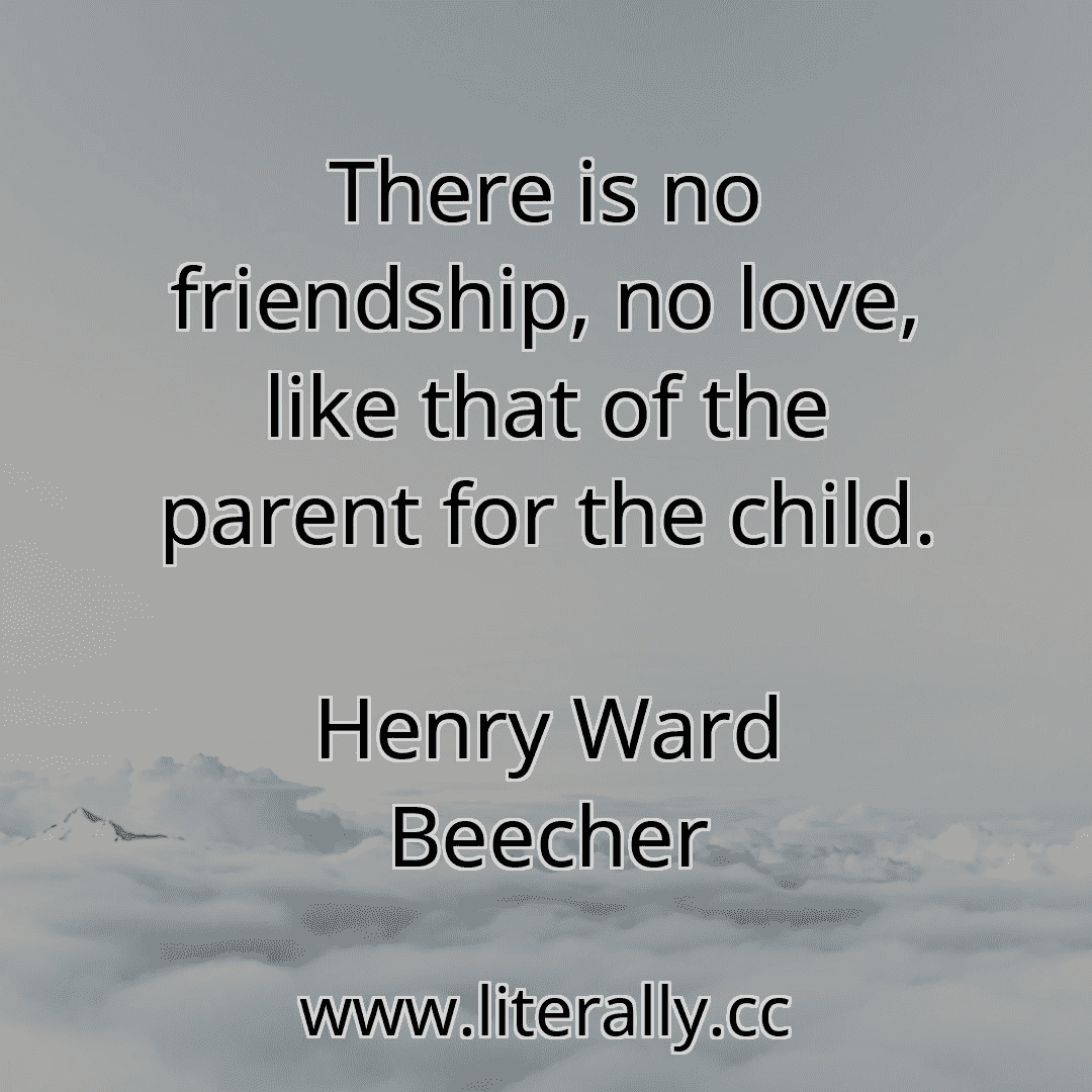 There is no friendship, no love, like that of the parent for the child.
Henry Ward Beecher
