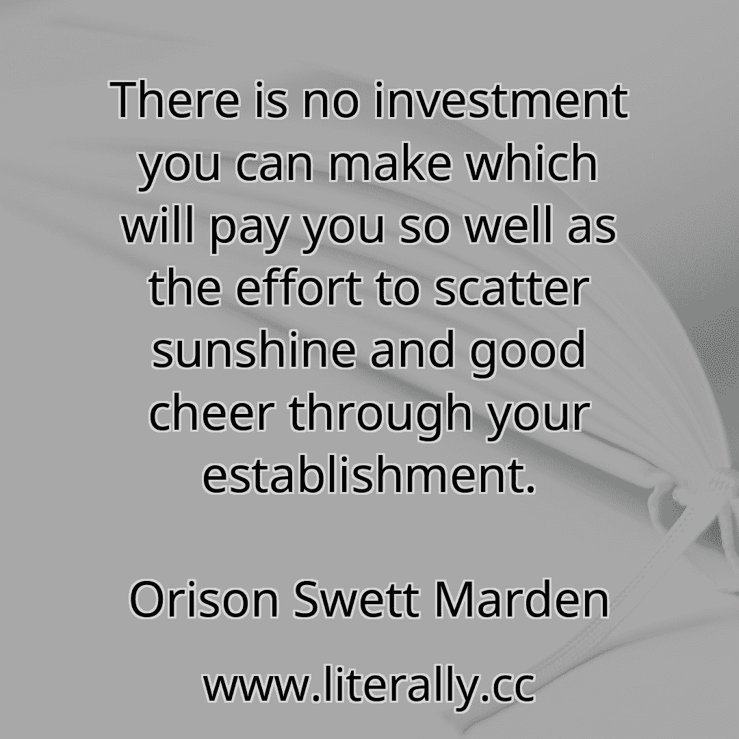 There is no investment you can make which will pay you so well as the effort to scatter sunshine and good cheer through your establishment.
Orison Swett Marden
