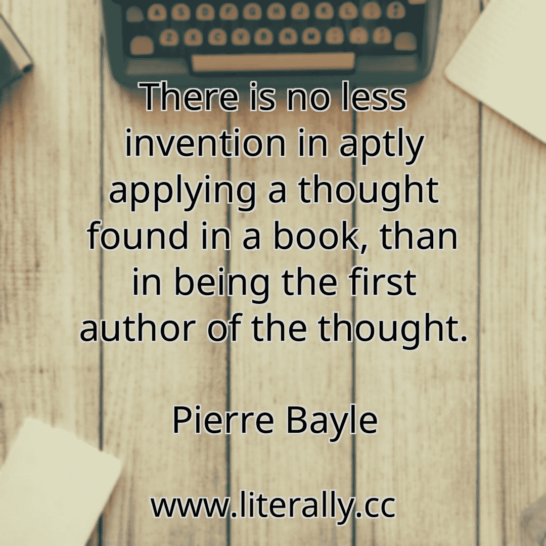 There is no less invention in aptly applying a thought found in a book, than in being the first author of the thought.
Pierre Bayle
