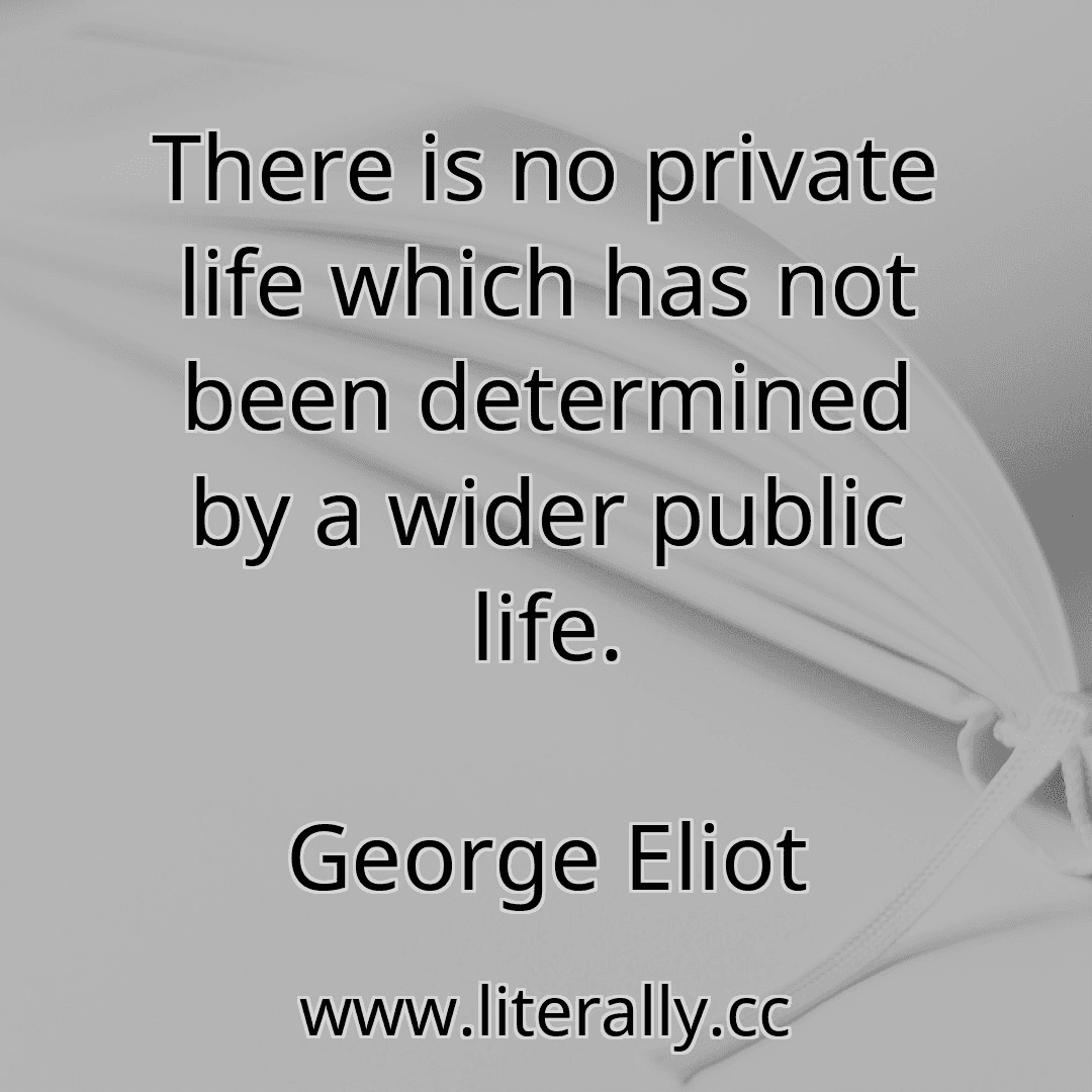 There is no private life which has not been determined by a wider public life.
George Eliot

