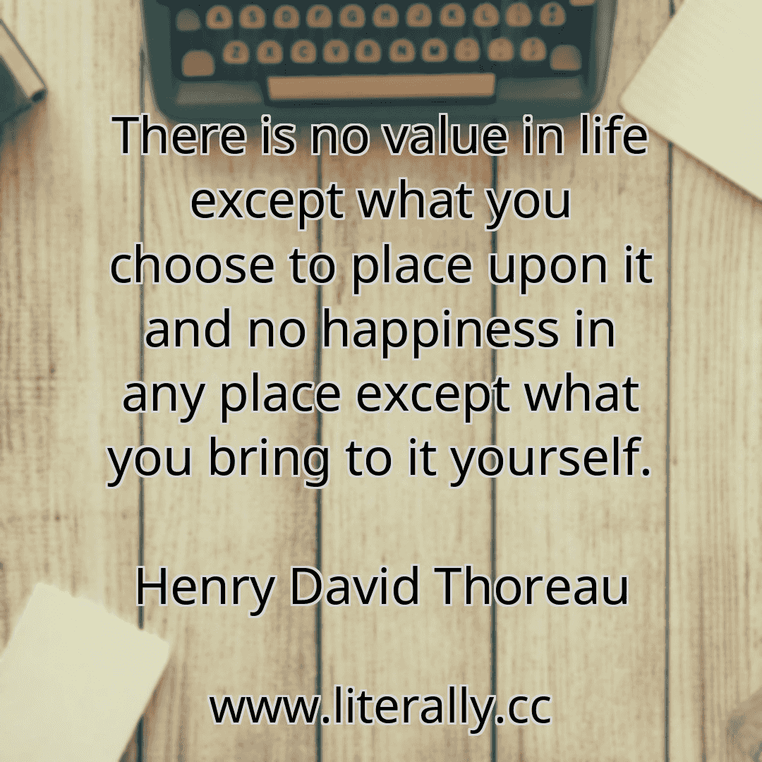 There is no value in life except what you choose to place upon it and no happiness in any place except what you bring to it yourself.
Henry David Thoreau
