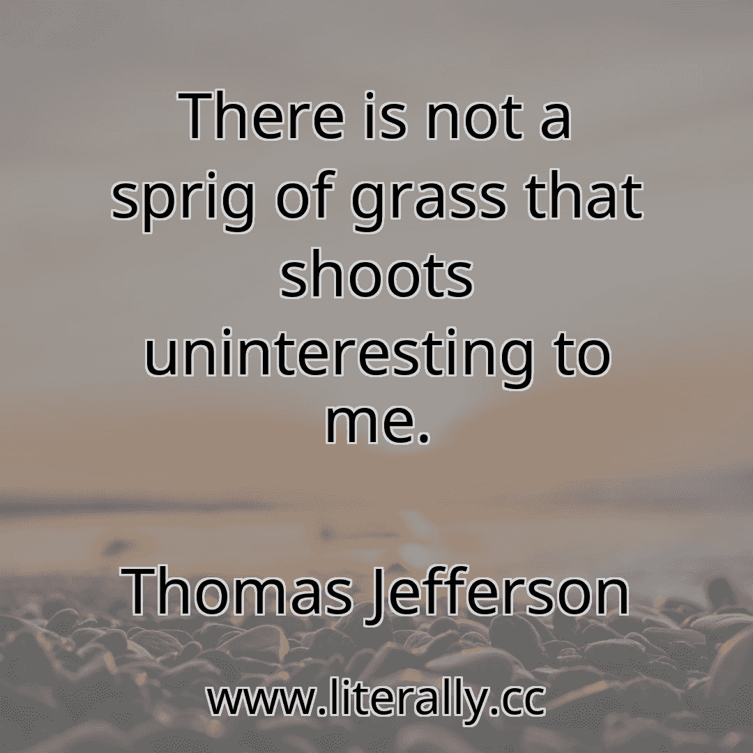 There is not a sprig of grass that shoots uninteresting to me.
Thomas Jefferson
